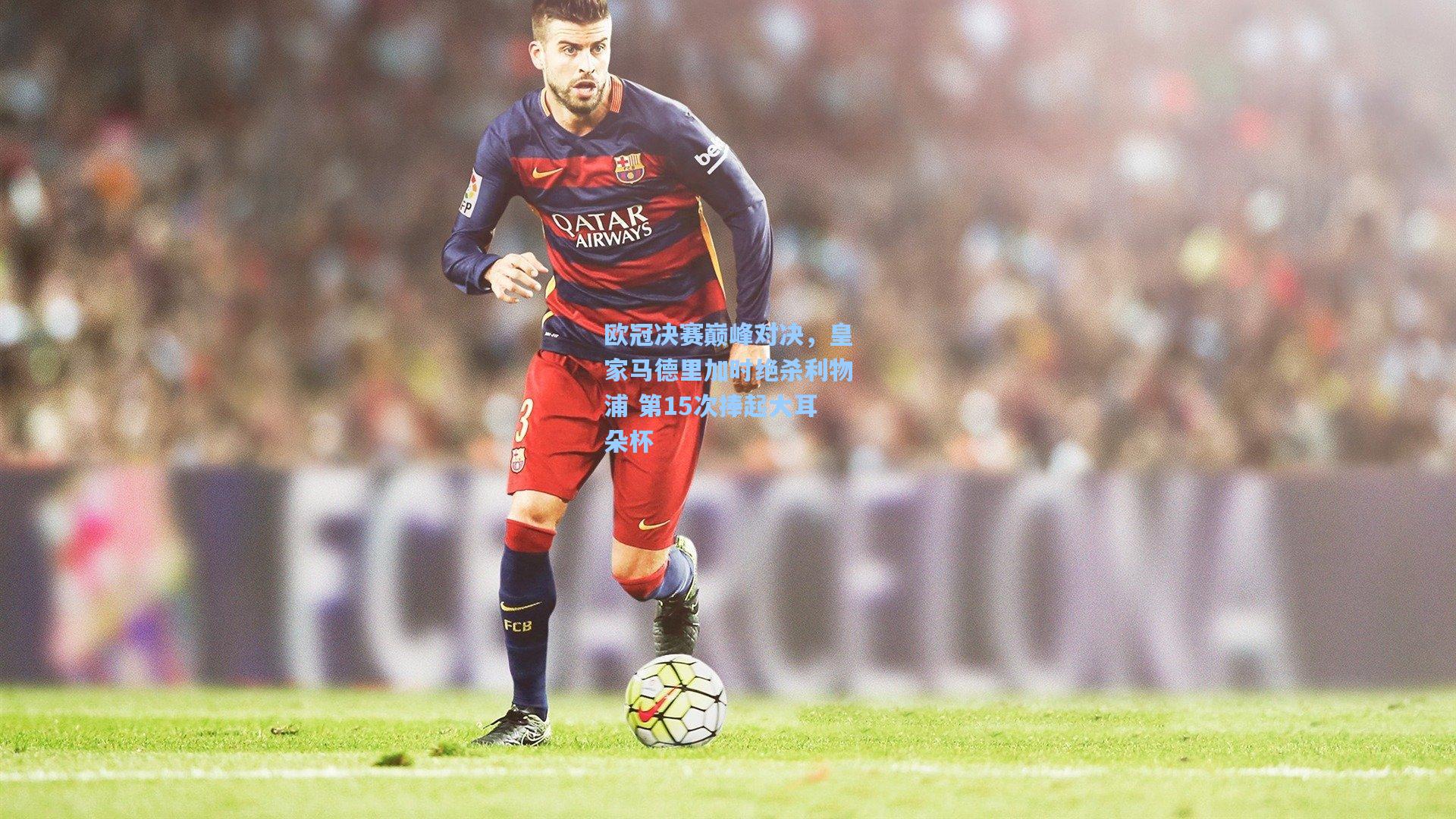 【ng体育】欧冠决赛巅峰对决，皇家马德里加时绝杀利物浦 第15次捧起大耳朵杯